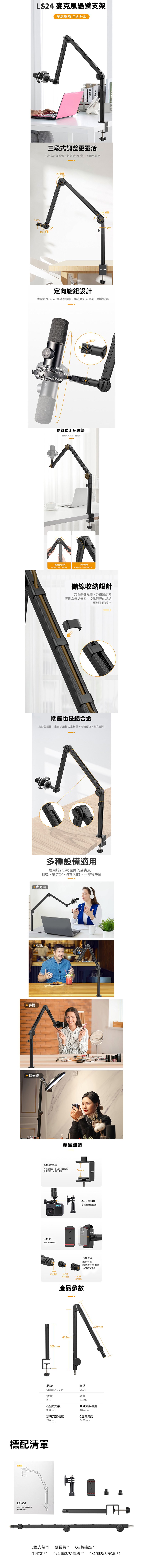LS24 懸臂支架多處細節 全面升級360三段式調整更靈活三段式升級懸臂輕鬆變化形態伸縮更靈活180折叠180折叠180°折叠  360°定向旋鈕設計實現麥克風360度精準轉動讓收音方向時刻正對發聲處隱藏式阻尼彈簧隱藏式更,更美觀360°使用阻尼彈簧「長久使用,設備鎖緊旋鈕根據承重,儲線收納設計支臂擴儲線槽,外接護線夾讓日常無處安放,凌亂纏繞的線繩重新找回秩序關節也是鋁合金支臂與關節,全部採用鋁合金材質,高強硬度,經久耐用多種設備適用適用於2KG範圍的麥克風、補光燈、運動相機、手機等設備麥克風 手機、相機 補光燈產品細節全鐵製形夾夾持更,0-50mm大距50mm適用市面上大部分桌面手機夾搭配手機使用Gopro轉接座搭配運動相機使用多種接口通用1/4口附赠1/4轉3/8螺絲1/4轉5/8螺絲通用1/4螺口1/43/81/45/8螺丝產品參數300mm402mm品牌:型號Ulanzi X VIJIMLS24承重:毛重2KG1.5KG290mmC型夾支架:300mm頂軸支架長度290mm中軸支架長度402mmC型夾夾距0-50mm標配清單LS24Multifunction DeskSetup StandC型支架*1 延長臂*1Go轉接座 *1手機夾 *1 1/4轉3/8螺絲 *1 1/4轉5/8螺絲 *1