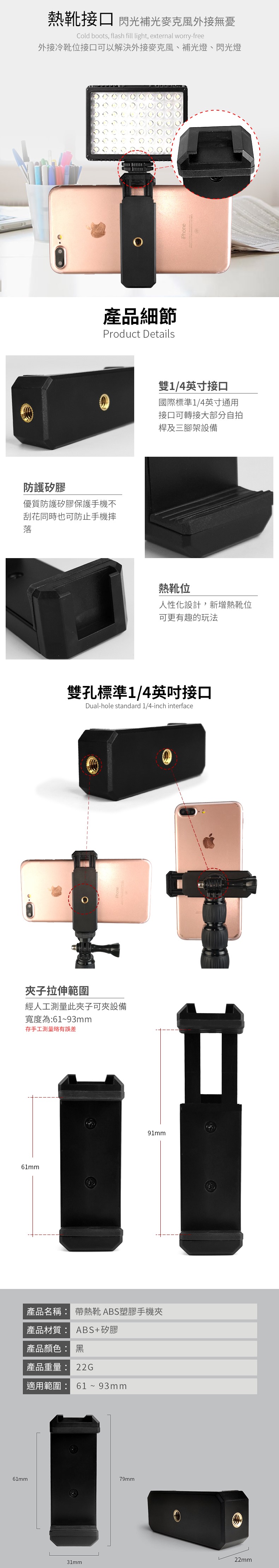 熱靴接口 閃光補光麥克風外接無憂Cold boots, flash fill light, external worry-free外接冷靴位接口可以解決外接麥克風、補光燈、閃光燈產品細節Product Details防護矽膠優質防護矽膠保護手機不刮花同時也可防止手機摔落iPhone雙1/4英寸接口國際標準1/4英寸通用接口可轉接大部分自拍桿及三腳架設備熱靴位人性化設計,新增熱靴位可更有趣的玩法雙孔標準1/4英吋接口Dual-hole standard 1/4-inch interface夾子拉伸範圍經人工測量此夾子可夾設備寬度為:61~93mm存手工測量略有誤差61mm91mm產品名稱: 帶熱靴ABS塑膠手機夾產品材質: ABS+矽膠產品顏色: 黑產品重量: 22G適用範圍: 61~93mm61mm79mm31mm22mm