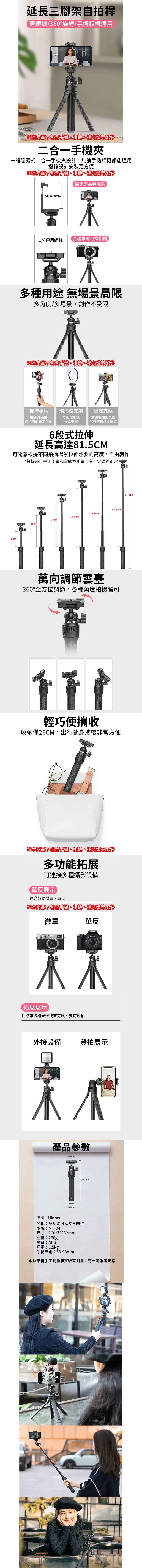 延長三腳架自拍桿更便攜/360°旋轉/手機相機通用※本商品不包含手機、相機、補光燈等配件二合一手機一體隱藏式二合一手機設計,無論手機相機都能通用撥輪設計安裝更方便※本商品不包含手機、相機、補光燈等配件夾距58-98mm展開即為手機夾1/4通用螺絲合起來即可接相機多種用途 無場景局限多角度/多場景,創作不受限ı※本商品不包含手機、相機、補光燈等配件呆穩定支架握持手柄拍攝Vlog或自拍時的穩定手柄環形燈支架搭配環形燈作為支撐保證直播追劇穩定適應各類型桌面6段式拉伸延長高達81.5CM可隨意根據不同拍攝場景拉伸想要的高度,自由創作*數據來自手工測量和實驗室測量,有一定誤差正常9cm45cm35.8cm27cm18cm55.3cm萬向調節雲臺360°全方位調節,各種角度拍攝皆可ziUlanzUlanz輕巧便攜收收納僅26CM,出行隨身攜帶非常方便※本商品不包含手機、相機、補光燈等配件多功能拓展可連接多種攝影設備單反展示 適合輕便微單、單反※本商品不包含手機、相機、補光燈等配件微單單反木木拓展展示拍攝可接補光燈或麥克風、支持豎拍外接設備豎拍展示產品參數73mmUlanH32mm260mm品牌:Ulanzi名稱:多功能可延長三腳架型號:MT-34尺寸:260*73*32mm重量:260gp材質:ABS承重:1.5kg手機夾距:58-98mm*數據來自手工測量和實驗室測量,有一定誤差正常81.5cm