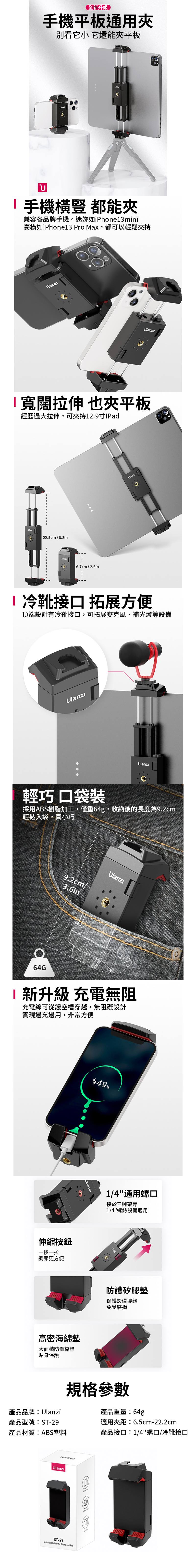 全升級手機平板通用別看它小 它還能平板U手機橫豎都能兼容各品牌手機。迷如iPhone3mini豪橫如iPhone13 Pro Max,都可以輕鬆夾持ı寬闊拉伸 也夾平板經歷過大拉伸,可夾持12.9Pad22.5cm/8.8inUlanz 6.7cm / 2.6inI 靴接口 拓展方便頂端設計有冷靴接口,可拓展麥克風、補光燈等設備輕巧口袋裝採用ABS樹脂加工,僅重64g,收納後的長度為9.2cm輕鬆入袋,真小巧64G9.2cm/3.6inUlanzı1新升級 充電無阻充電線可從鏤空槽穿越,無阻礙設計實現邊充邊用,非常方便伸縮按鈕一按一拉調節更方便%高密海綿墊大面積防滑靠墊貼身保護1/4通用螺口接於三腳架等1/4螺絲設備適用防護矽膠墊保護設備邊緣免受磨損規格參數產品品牌:Ulanzi產品重量:64g產品型號:ST-29產品材質:ABS塑料適用夾距:6.5cm-22.2cm產品接口:1/4螺口/冷靴接口UlanzıST-29Universal Holder for Phone and Pad