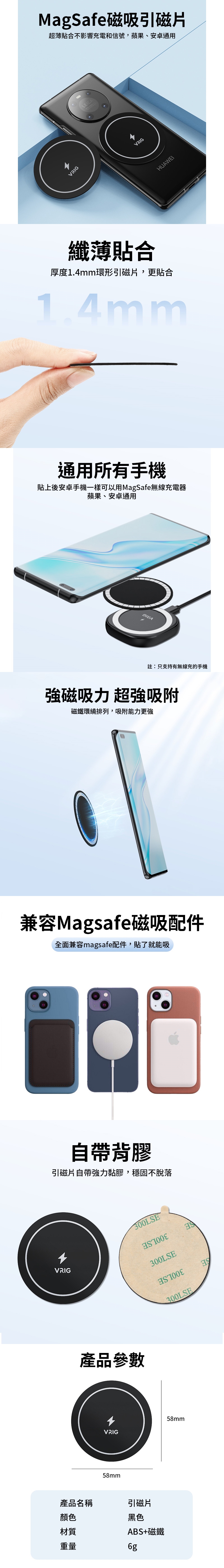 MagSafe磁吸引磁片薄貼合不影響充電和信號,蘋果、安卓通用VRIGLEICAVRIGHUAWEI纖薄貼合厚度1.4mm環形引磁片,更貼合1.4mm通用所有手機貼上後安卓手機一樣可以用MagSafe無線充電器蘋果、安卓通用註:只支持有無線充的手機強磁吸力超磁鐵環繞排列,吸附能力更強兼容Magsafe磁吸配件全面兼容magsafe配件,貼了就能吸自帶背膠引磁片自帶強力黏膠,穩固不脫落300LSEVRIG300LSE產品參數VRIG58mm產品名稱引磁片顏色黑色材質ABS+磁鐵重量58mm300LSE