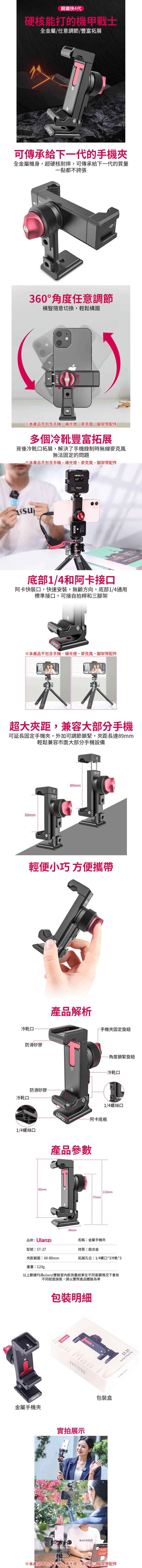 鋼鐵俠4代硬核能打的機甲戰士全金屬/任意調節/豐富拓展Ulanzı可傳承給下代的手機全金屬機身,超硬核耐摔,可傳承給下一代的質量一點都不誇張360°角度任意調節橫豎隨意切換,輕鬆構圖-27本產品不包含手機、補光燈、麥克風、腳架等配件多個冷靴豐富拓展背後冷靴口拓展,解決了手機錄制時無線麥克風無法固定的問題※本產品不包含手機、補光燈、麥克風、腳架等配件RØDE底部1/4和阿卡接口阿卡快裝口,快速安裝,無顧方向,底部1/4通用標準接口,可接自拍桿和三腳架Ulanzı※本產品不包含手機、補光燈、麥克風、腳架等配件超大距,兼容大部分手機可延長固定手機夾,外加可調節鎖緊,夾距長達輕鬆兼容市面大部分手機設備60mmST-2789mmST-27輕便小巧 方便攜帶產品解析冷靴口一手機夾固定旋鈕防滑矽膠冷靴口防滑矽膠1/4螺絲口角度鎖緊旋鈕冷靴口1/4螺絲口-阿卡底板82mm產品參數77mm112mm39mm品牌:名稱:金屬手機夾型號:ST-27材質:鋁合金夾距範圍:60-89mm拓展孔位:1/4螺口*3冷靴*3重量:123g以上數據均為ulanzi實驗室內部測量結果在不同客觀情況下會有Ulanzi金屬手機夾不同程度誤差,請以實際產品體驗為準包裝明細Ulanzi  實拍展示wassup包裝盒※本產品不包含手機、補光燈、麥克風、腳架等配件ST-27