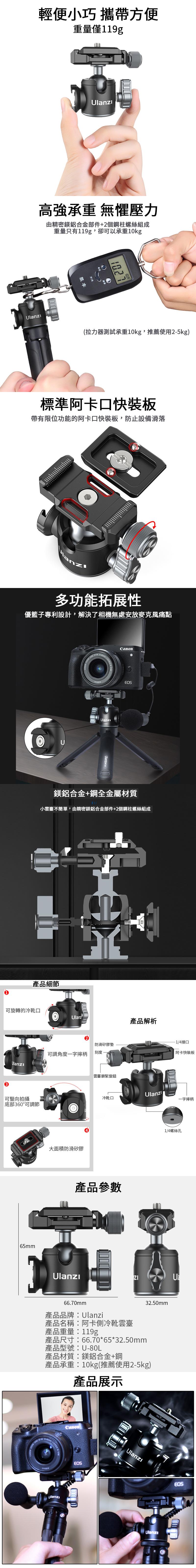 輕便小巧 攜帶方便重量僅19g高強承重 無懼壓力由精密鎂鋁合金部件+2個鋼柱螺絲組成重量只有119g,卻可以承重10kg(拉力器測試承重10kg,推薦使用25kg)標準阿卡口快裝板帶有限位功能的阿卡口快裝板,防止設備滑落多功能拓展性優籃子專利設計,解決了相機無處安放麥克風痛點     1OS鎂鋁合金+鋼全金屬材質小雲臺不簡單,由精密鎂鋁合金部件+2個鋼柱螺絲組成產品細節可旋轉的冷靴口nz3可調角度一字柄防滑矽膠墊刻度雲臺鎖緊旋鈕產品解析接口阿卡快裝板可豎向拍攝冷靴口一字擰柄底部360°可調節65mm大面積防滑矽膠產品參數1/4螺絲孔ZIUla32.50mm66.70mm產品品牌:Ulanzi產品名稱:阿卡側冷靴雲臺產品重量:119g產品尺寸:66.70*65*32.50mm產品型號:U-80L產品材質:鎂鋁合金+鋼產品承重:10kg(推薦使用2-5kg)產品展示 LENS E- Ulanzı