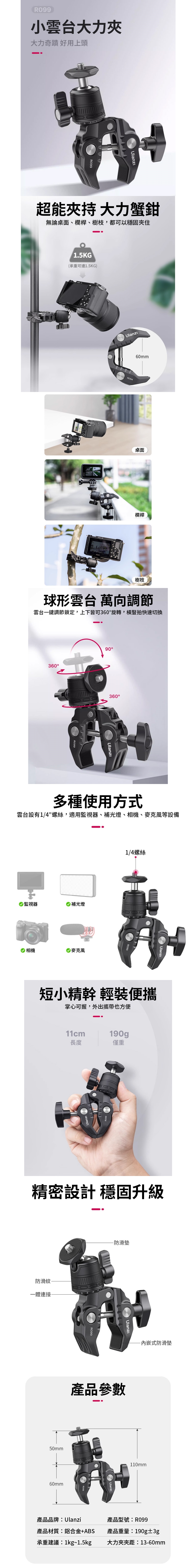 R099小雲台大力大力奇蹟 好用上頭超能 大力蟹鉗無論桌面、欄桿、樹枝都可以穩固夾住1.5KG(承重可達1.5KG)60mm桌面欄桿樹枝球形雲台 萬向調節雲台一鍵調節鎖定,上下皆可360旋轉,橫豎拍快速切換36090360°多種使用方式雲台設有1/4螺絲,適用監視器、補光燈、相機、等設備 監視器 補光燈 相機麥克風1/4螺絲短小精幹 輕裝便攜掌心可握,外出攜帶也方便11cm190g長度僅重精密設計 穩固升級防滑紋一體連接50mm60mm-防滑墊Ulanzi產品參數產品品牌:Ulanzi-内嵌式防滑墊110mm產品型號:R099產品材質:鋁合金+ABS產品重量:190g±3g承重建議:1kg~1.5kg大力夾夾距:13-60mm
