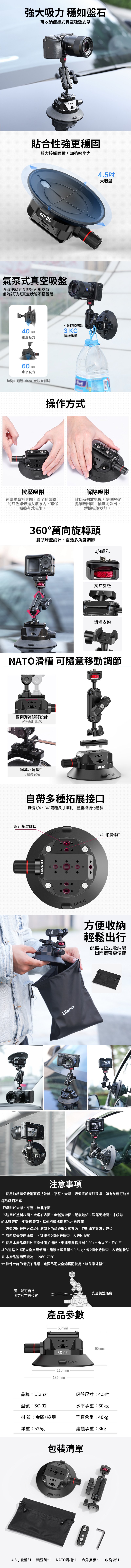 強大吸力 穩如盤石可收納便攜式真空吸盤支架貼合性強更穩固擴大接觸面積,加強吸附力氣泵式真空吸盤通過按壓氣泵排出內部空氣讓內部形成真空狀態不易脫落40 KG垂直吸力60 KG水平吸力該測試通過實驗室測試SC-024.5真空吸盤3 KG建議承重操作方式按壓吸附連續推壓抽氣閥,直至抽氣閥上的紅色線條進入氣泵內,確保吸盤有效吸附。4.5吋大吸盤解除吸附掰動兩側放氣塊,使得吸盤脫離吸附面,抽氣閥彈出,解除吸附狀態。360°萬向旋轉頭雙頭球型設計,靈活多角度調節UlanziACTION 3OPEN14螺孔獨立旋鈕滑槽支架NATO滑槽 可隨意移動調節兩側彈簧銷釘設計避免配件脫落 60mm/配套六角扳手可輕鬆安裝SC-02OPEN自帶多種拓展接口具備1/4、3/8兩種尺寸螺孔,豐富模塊化體驗3/8拓展螺口OPEN1/4拓展螺口方便收納輕鬆出行配備抽拉式收納袋出門攜帶更便捷注意事項.使用前請確保吸附面保持乾燥、平整、光潔,吸盤底部完好乾凈,如有灰塵可能會導致吸附不牢-限吸附於光潔、平整、無孔平面-不適用於塗料表面、大理石表面、老舊瓷磚面、透氣墻紙、矽藻泥、未噴漆的木頭表面、毛玻璃表面、其他粗糙或透氣的材質表面二.吸盤吸附時務必保證抽氣閥上的紅線進入氣泵內,否則達不到吸力要求三.靜態場景使用過程中,建議每2個小時檢查一次吸附狀態四.使用本產品吸附於車身外側拍攝時,車速應嚴格控制在80km/h以下,限在平坦的道路上搭配安全掛繩使用,建議掛載重量≤0.5kg,每2個小時檢查一次吸附狀態五.本產品適用溫度為-20-70°C六.條件允許的情況下建議一定要另配安全繩搭配使用,以免意外發生另一端可自行固定於可靠位置產品參數60mmSC-02OPEN115mm135mm安全繩連接處65mm品牌:Ulanzi吸盤尺寸:4.5吋型號:SC-02水平承重:60kg材 質:金屬+橡膠垂直承重:40kg淨重:525g建議承重:3kg包裝清單OPEN4.5寸吸盤*1 豌豆*1 NATO滑槽*1 六角扳手*1收納袋*1
