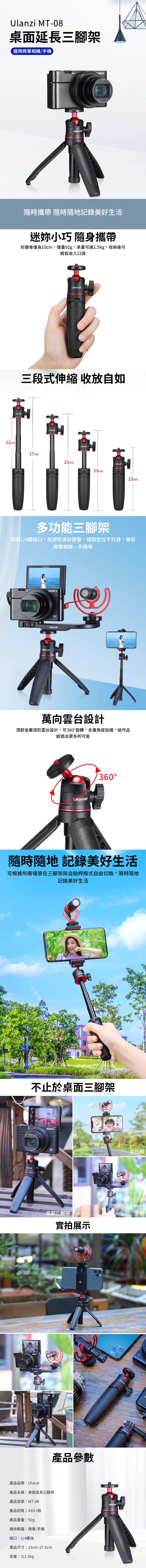 Ulanzi MT-08桌面延長三腳架適用微單相機/手機12cmONY隨時攜帶 隨時隨地記錄美好生活迷妳小巧 隨身攜帶折疊後僅長15cm,僅重92g,承重可達1.5kg,收納後可輕鬆收入口袋ulanziulanzi三段式伸縮 收放自如ulanziulanzi27cm23cm19cmulanzi15cm多功能三腳架頂部1/4螺絲口,底部防滑矽膠墊,穩固定位不打滑,兼容微單相機、手機等ANOSSONYulanziulanzi萬向雲台設計頂部金屬球形雲台設計,可360旋轉,多重角度拍攝,給作品創造出更多的可能360°隨時隨地 記錄美好生活可根據所需場景在三腳架與自拍桿模式自由切換,隨時隨地記錄美好生活不止於桌面三腳架ManziSONY桌面三腳架實拍展示產品參數產品品牌Ulanzi產品名稱:桌面延長三腳架產品型號:MT-08產品材質:ABS+鋁產品重量:92g適用範圍:微單/手機接口:1/4螺絲產品尺寸:15cm-27.5cm承重:≤1.5kgulanziulanzi自拍桿手柄