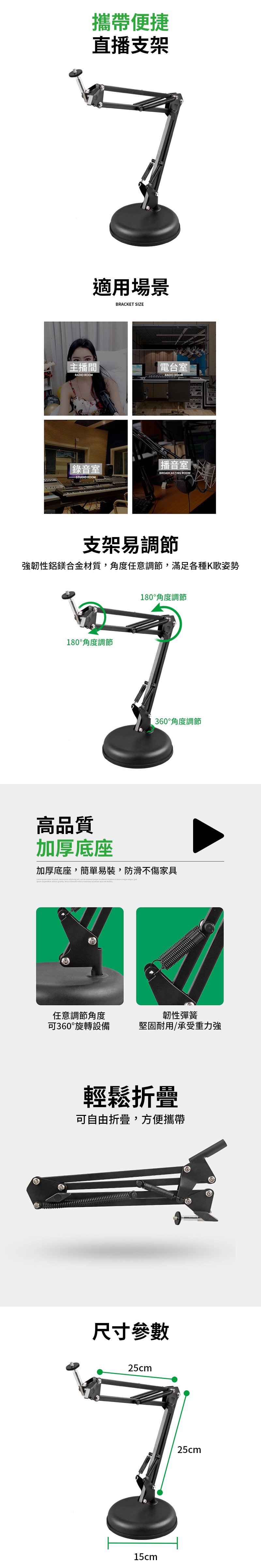 攜帶便捷直播支架適用場景BRACKET SIZE主播間RADIO ROOM電台室 RADIO ROOM錄音室STUDIO ROOM播音室|BROADCASTING ROOM支架易調節強韌性鋁鎂合金材質角度任意調節滿足各種K歌姿勢180°角度調節180°角度調節360°角度調節高品質加厚底座加厚底座簡單易裝,防滑不傷家具 , , , 任意調節角度可360°旋轉設備韌性彈簧堅固耐用承受重力強輕鬆折疊可自由折疊,方便攜帶尺寸參數25cm15cm25cm
