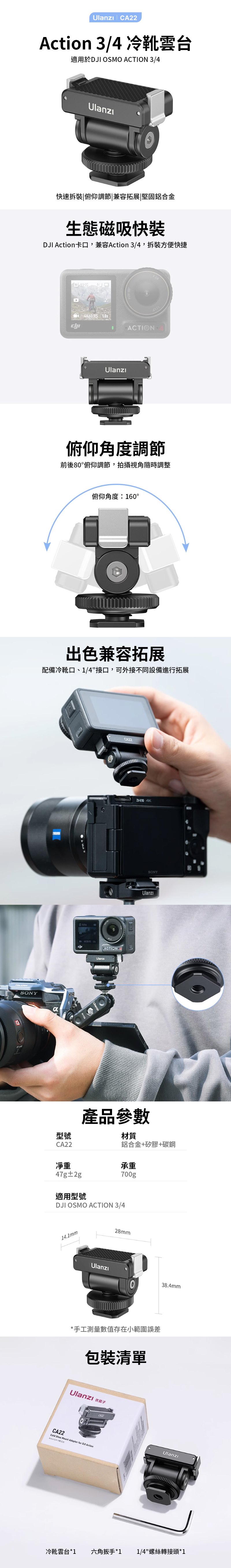 |  34 冷靴雲台適用於 OSMO ACTION 3/4快速拆|俯仰調節|兼容拓展|堅固鋁合金生態磁吸快裝DJI 卡口,兼容Action 3/4,拆裝方便快捷 4K60/ ACTION俯仰角度調節前後80俯仰調節,拍攝視角隨時調整俯仰角度:160°出色兼容拓展配備冷靴口、1/4接口,可外接不同設備進行拓展SONYCA22- 4K SONY型號CA22凈重產品參數材質鋁合金+矽膠+碳鋼承重47g±2g適用型號700gDJI OSMO ACTION 3/414.1mm28mmAction/Ulanzı38.4mm*手工測量數值存在小範圍誤差包裝清單Ulanzi CA22Cold  Mount Adapter for DJI ActionUlanzi冷靴雲台*1六角扳手*1 1/4螺絲轉接頭*1