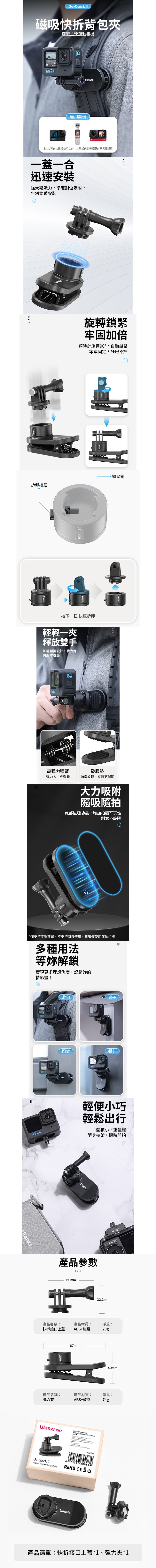 Go-Quick 磁吸快拆背包夾適配主流運動相機適用設備回*除可直接連接使用之外其他設備的轉接配件需另外購買一蓋一合迅速強大磁吸力,準確對位吸附,告別安裝旋轉鎖緊牢固加倍順時針旋轉90°,自動鎖緊牢牢固定,狂甩不掉拆卸按鈕,鎖緊銷按下一扭 快速拆卸輕輕一夾釋放雙手加粗彈簧設計,受力好按壓不費勁高彈力彈簧彈力大,夾得緊矽膠墊防滑紋理,夾持更穩固大力吸附隨吸隨拍底部磁吸功能,增加拍攝可玩性創意不設限*僅支持平穩放置,不支持倒掛使用,建議僅使用運動相機多種用法等妳解鎖實現更多理想角度,記錄的精彩畫面wwww背包桌子門窗欄杆Pro輕便小巧輕鬆出行體積小,重量輕隨身攜帶,隨時開拍Ulanzi產品參數60mm產品名稱:快拆接口上蓋產品材質:ABS+磁鐵87mm32.3mm淨重:28g40mm產品名稱:產品材質:淨重:彈力夾ABS+矽膠74gUlanzi 子  Go-QuickMagnetic Rotatable  6975357 300834 產品清單:快拆接口上蓋*1、彈力夾*1