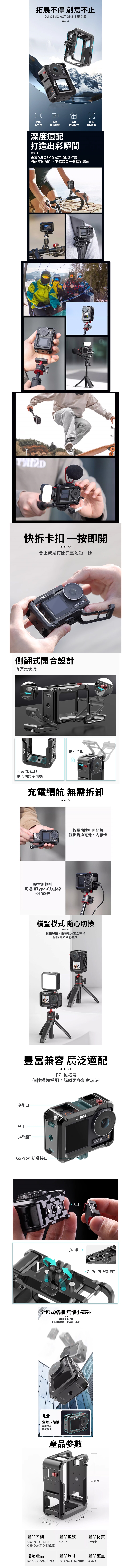 拓展不停 創意不止DJI SMO CTION 金屬籠出色兼容拓展防護全方位拆裝快速便捷多種拍攝模式深度適配打造出彩瞬間 專為DJI OSMO  打造,搭配不同配件,不錯過每一個精彩畫面TIONA快拆卡扣 一按即開合上或是打開只需短短一秒側翻式開合設計拆裝更便捷內置海綿貼心防護不傷機Ulanzı快拆卡扣ACTION 3充電續航 無需拆卸縷空無遮擋可連接TypeC數據線邊拍邊充按壓快速打開翻蓋輕鬆拆換電池、內存卡橫豎模式 隨心切換 O橫拍豎拍,兩種視角靈活轉換捕捉更多精彩畫面UlanzACTION 3豐富兼容 廣泛適配多孔位拓展個性模塊搭配,解鎖更多創意玩法冷靴АСД1/4螺口UlanzıGoPro可折疊接口ACTION 3 AC口1/4螺口 -GoPro可折疊接口全包式結構 無懼小磕碰 採用鋁合金框架重量輕硬度高,提供有力保護全包式結構邊框機身緊密貼合32.7mm產品參數Ulanzı61.1mmACTION 379.8mm產品名稱Ulanzi OA-14 DJIOSMO ACTION 3籠適配產品產品型號產品材質OA-14鋁合金產品尺寸產品重量約87gDJI OSMO ACTION 3 79.8*61.1*32.7mm